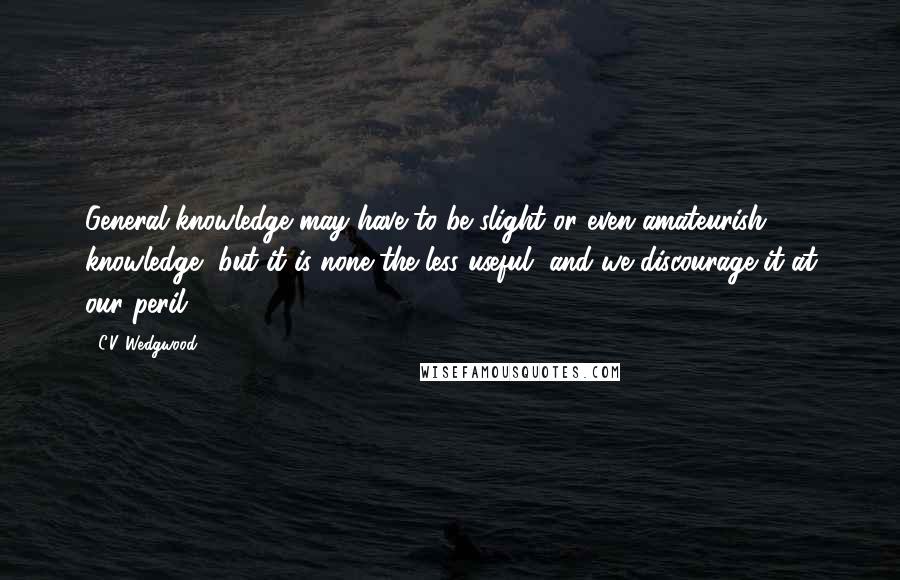 C.V. Wedgwood Quotes: General knowledge may have to be slight or even amateurish knowledge, but it is none the less useful, and we discourage it at our peril.