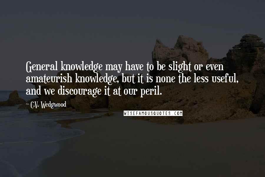 C.V. Wedgwood Quotes: General knowledge may have to be slight or even amateurish knowledge, but it is none the less useful, and we discourage it at our peril.