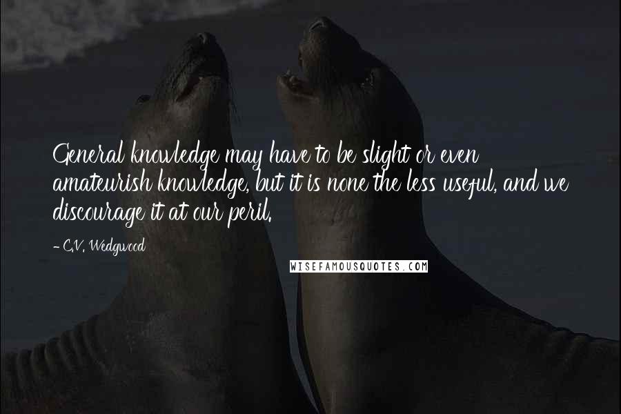 C.V. Wedgwood Quotes: General knowledge may have to be slight or even amateurish knowledge, but it is none the less useful, and we discourage it at our peril.