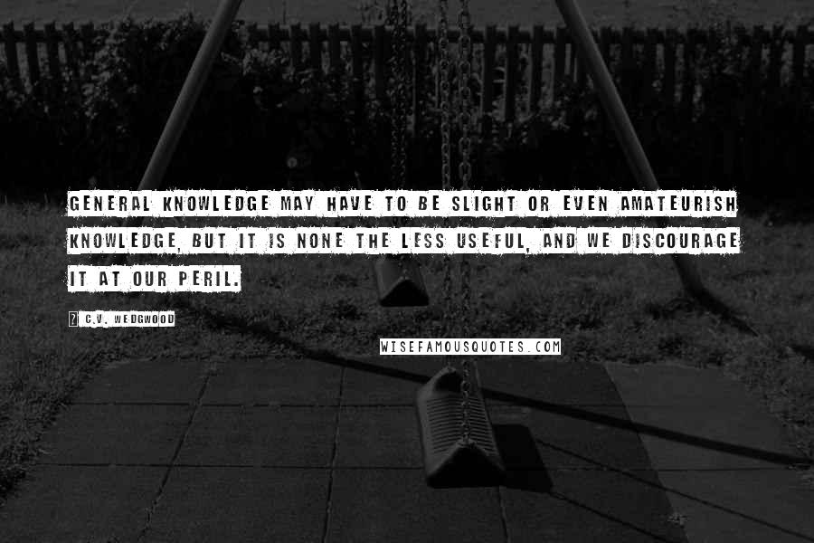 C.V. Wedgwood Quotes: General knowledge may have to be slight or even amateurish knowledge, but it is none the less useful, and we discourage it at our peril.