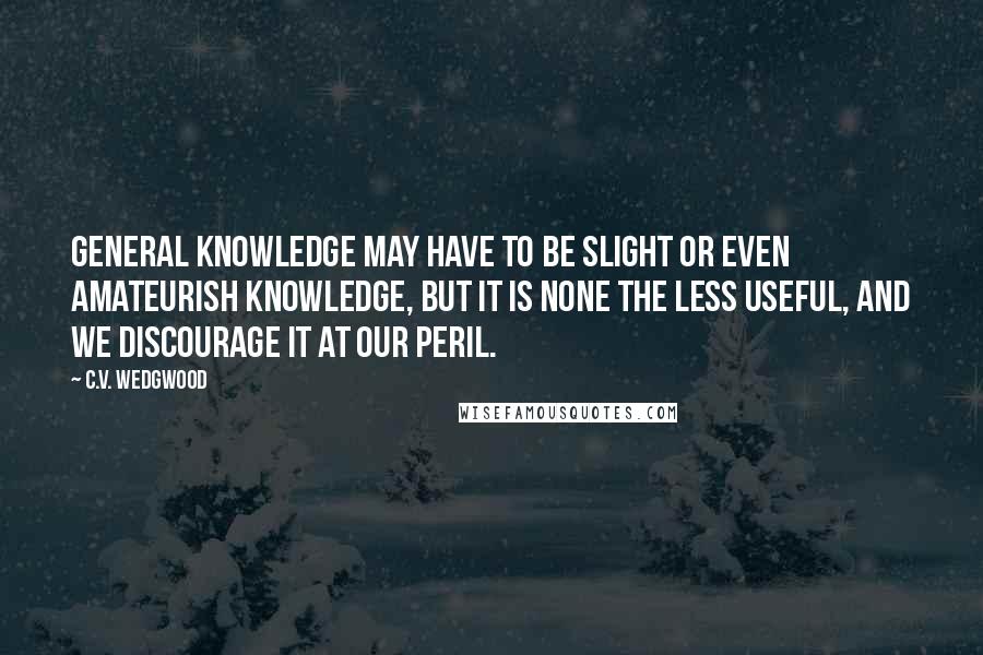 C.V. Wedgwood Quotes: General knowledge may have to be slight or even amateurish knowledge, but it is none the less useful, and we discourage it at our peril.