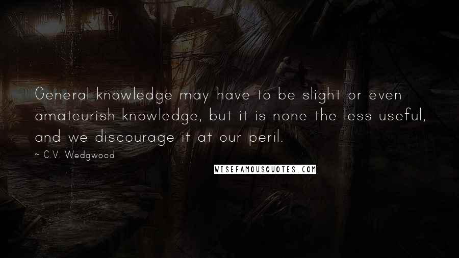 C.V. Wedgwood Quotes: General knowledge may have to be slight or even amateurish knowledge, but it is none the less useful, and we discourage it at our peril.