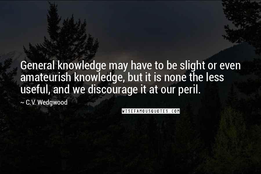 C.V. Wedgwood Quotes: General knowledge may have to be slight or even amateurish knowledge, but it is none the less useful, and we discourage it at our peril.