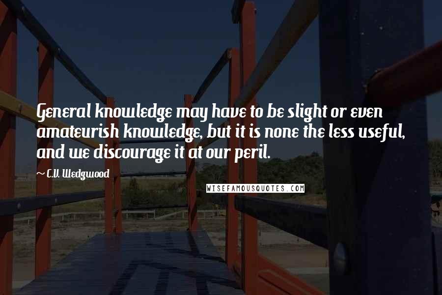 C.V. Wedgwood Quotes: General knowledge may have to be slight or even amateurish knowledge, but it is none the less useful, and we discourage it at our peril.