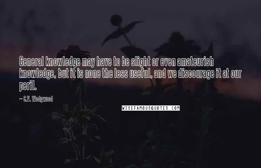 C.V. Wedgwood Quotes: General knowledge may have to be slight or even amateurish knowledge, but it is none the less useful, and we discourage it at our peril.