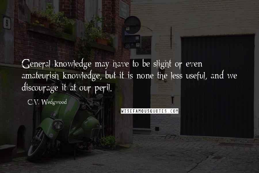 C.V. Wedgwood Quotes: General knowledge may have to be slight or even amateurish knowledge, but it is none the less useful, and we discourage it at our peril.