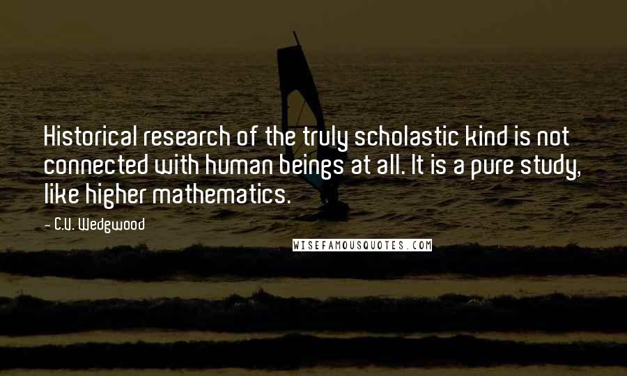 C.V. Wedgwood Quotes: Historical research of the truly scholastic kind is not connected with human beings at all. It is a pure study, like higher mathematics.