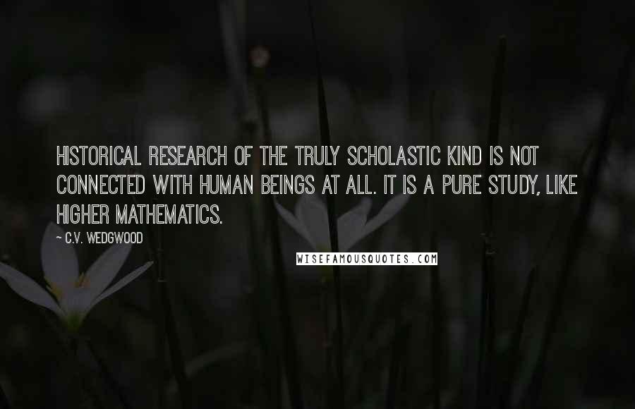 C.V. Wedgwood Quotes: Historical research of the truly scholastic kind is not connected with human beings at all. It is a pure study, like higher mathematics.