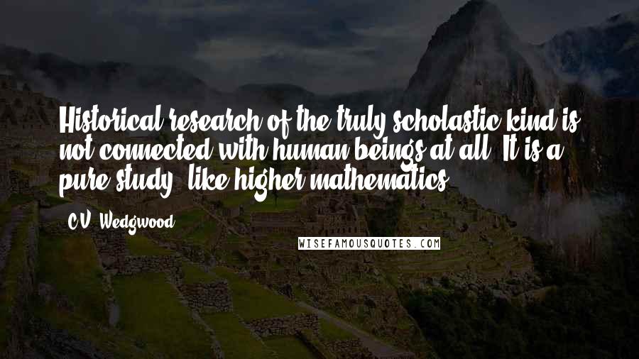 C.V. Wedgwood Quotes: Historical research of the truly scholastic kind is not connected with human beings at all. It is a pure study, like higher mathematics.
