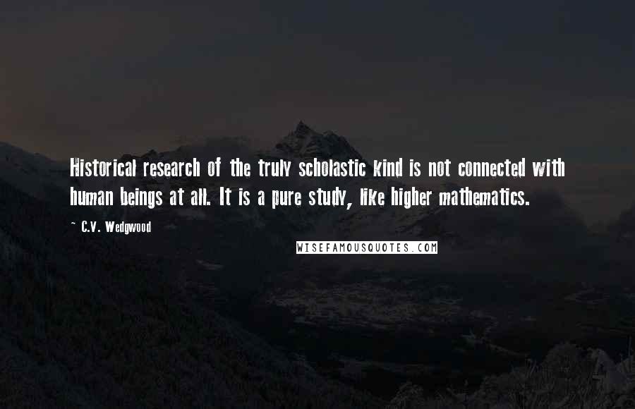 C.V. Wedgwood Quotes: Historical research of the truly scholastic kind is not connected with human beings at all. It is a pure study, like higher mathematics.