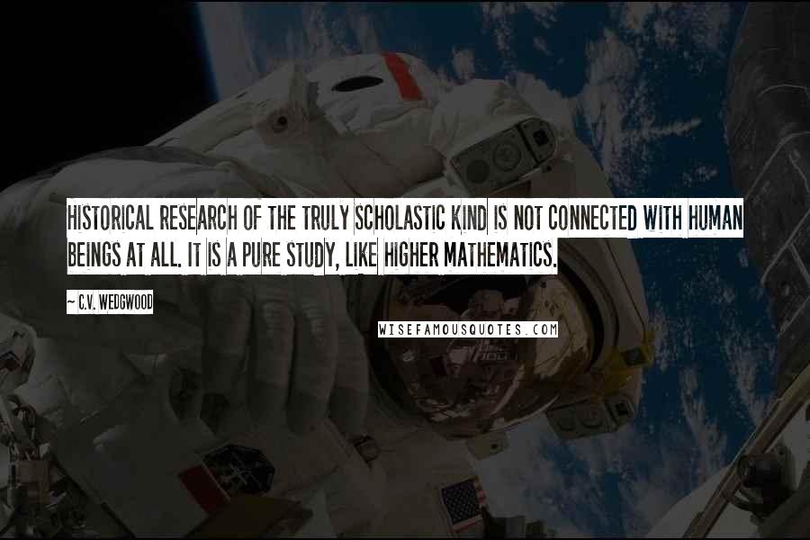 C.V. Wedgwood Quotes: Historical research of the truly scholastic kind is not connected with human beings at all. It is a pure study, like higher mathematics.