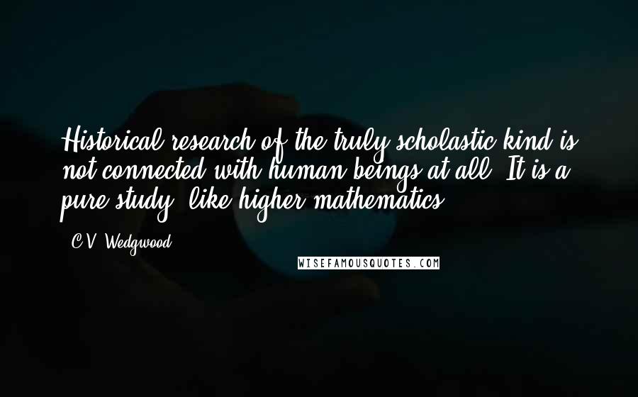 C.V. Wedgwood Quotes: Historical research of the truly scholastic kind is not connected with human beings at all. It is a pure study, like higher mathematics.