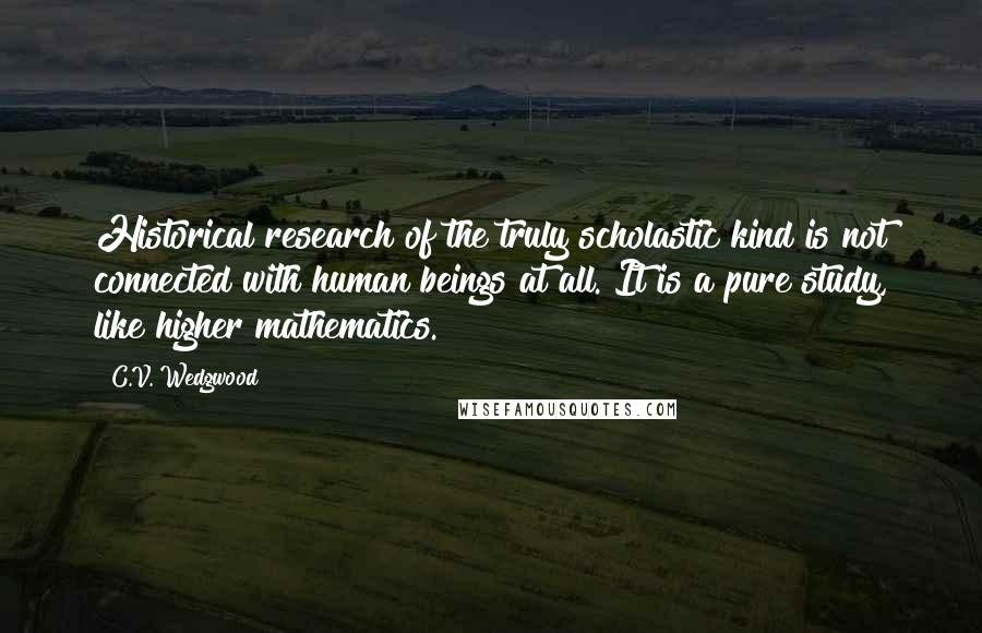 C.V. Wedgwood Quotes: Historical research of the truly scholastic kind is not connected with human beings at all. It is a pure study, like higher mathematics.