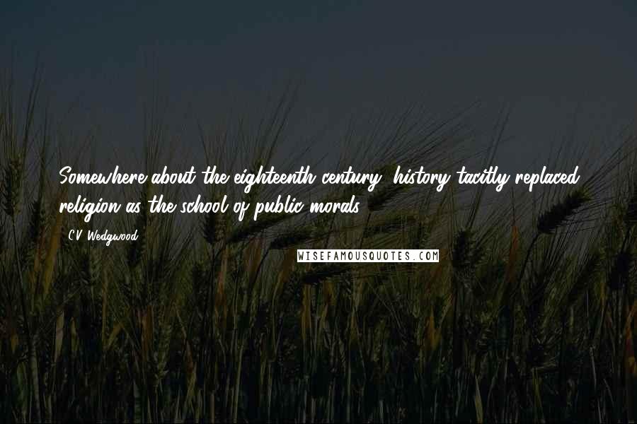 C.V. Wedgwood Quotes: Somewhere about the eighteenth century, history tacitly replaced religion as the school of public morals.