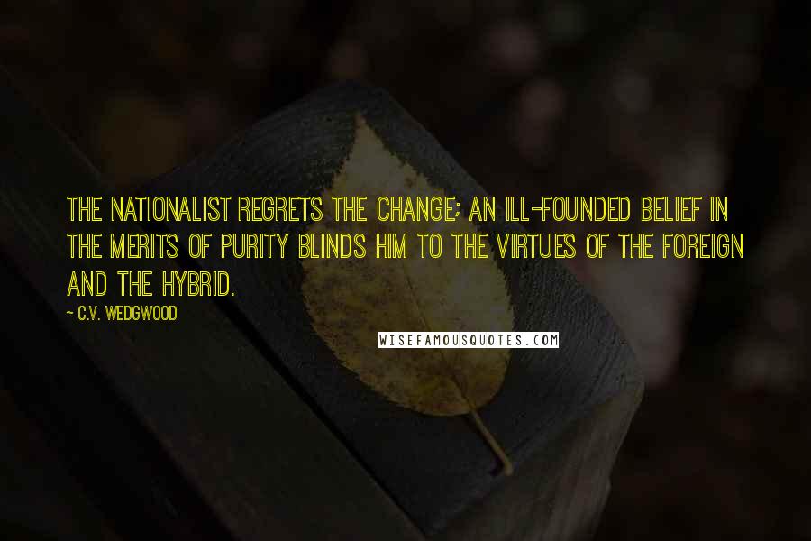 C.V. Wedgwood Quotes: The nationalist regrets the change; an ill-founded belief in the merits of purity blinds him to the virtues of the foreign and the hybrid.