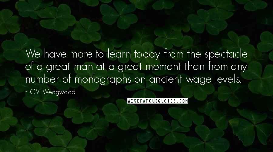 C.V. Wedgwood Quotes: We have more to learn today from the spectacle of a great man at a great moment than from any number of monographs on ancient wage levels.