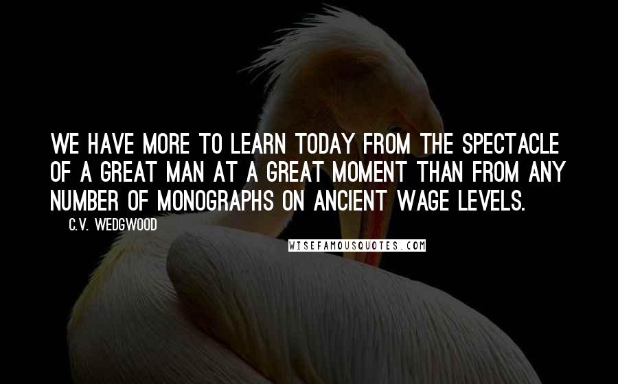 C.V. Wedgwood Quotes: We have more to learn today from the spectacle of a great man at a great moment than from any number of monographs on ancient wage levels.