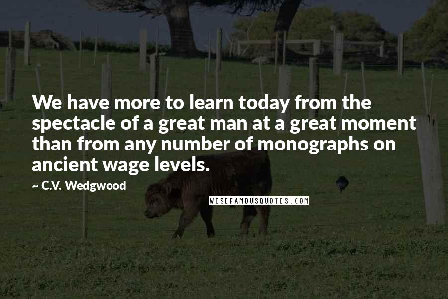 C.V. Wedgwood Quotes: We have more to learn today from the spectacle of a great man at a great moment than from any number of monographs on ancient wage levels.
