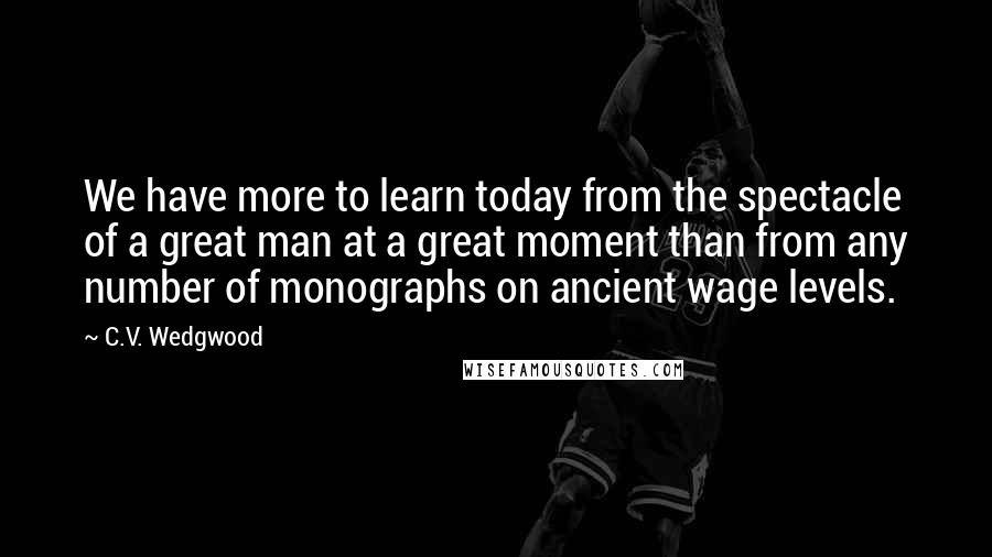 C.V. Wedgwood Quotes: We have more to learn today from the spectacle of a great man at a great moment than from any number of monographs on ancient wage levels.