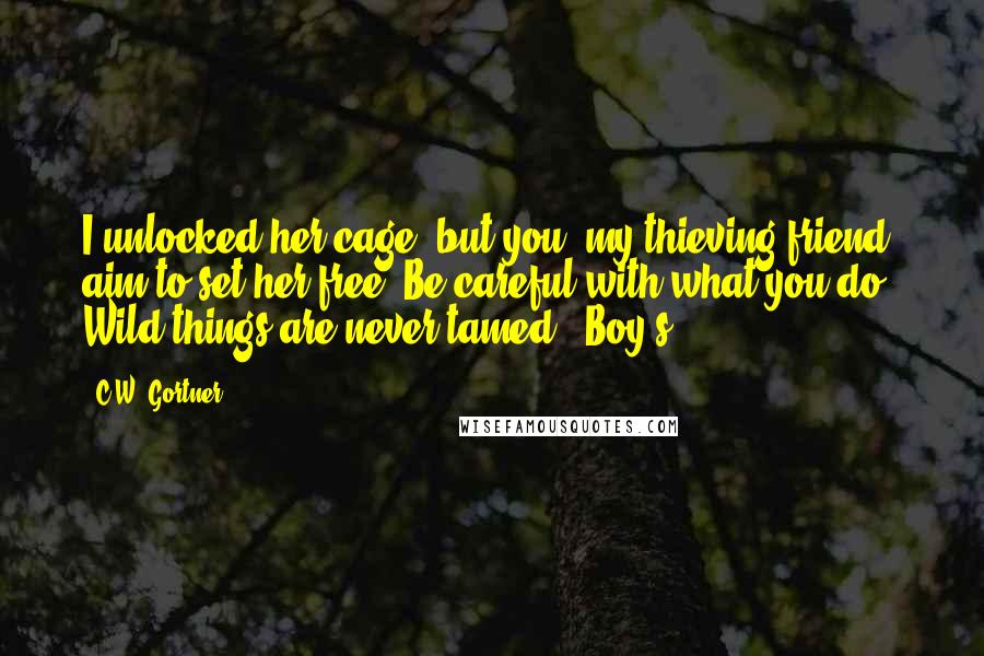 C.W. Gortner Quotes: I unlocked her cage, but you, my thieving friend, aim to set her free. Be careful with what you do. Wild things are never tamed." Boy's
