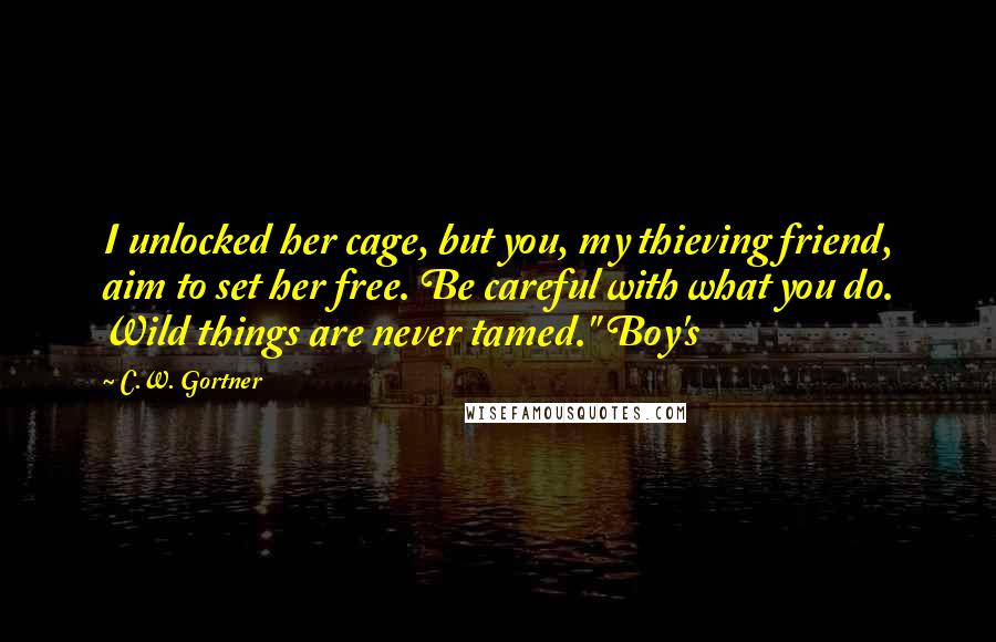 C.W. Gortner Quotes: I unlocked her cage, but you, my thieving friend, aim to set her free. Be careful with what you do. Wild things are never tamed." Boy's
