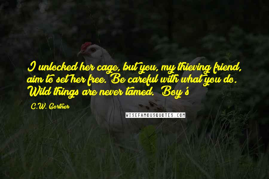 C.W. Gortner Quotes: I unlocked her cage, but you, my thieving friend, aim to set her free. Be careful with what you do. Wild things are never tamed." Boy's