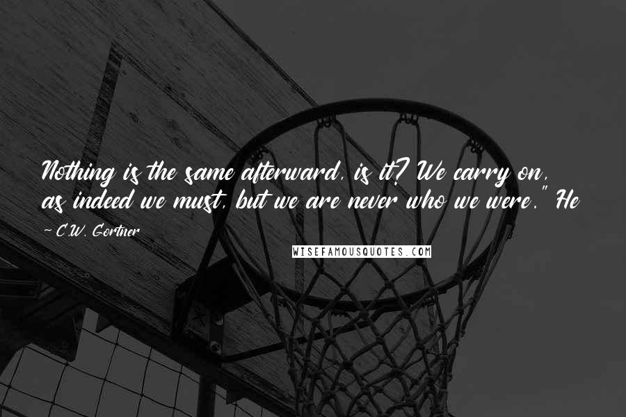 C.W. Gortner Quotes: Nothing is the same afterward, is it? We carry on, as indeed we must, but we are never who we were." He