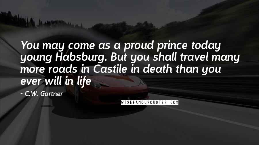 C.W. Gortner Quotes: You may come as a proud prince today young Habsburg. But you shall travel many more roads in Castile in death than you ever will in life