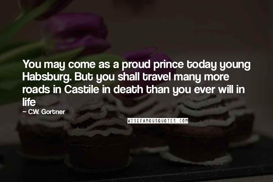 C.W. Gortner Quotes: You may come as a proud prince today young Habsburg. But you shall travel many more roads in Castile in death than you ever will in life