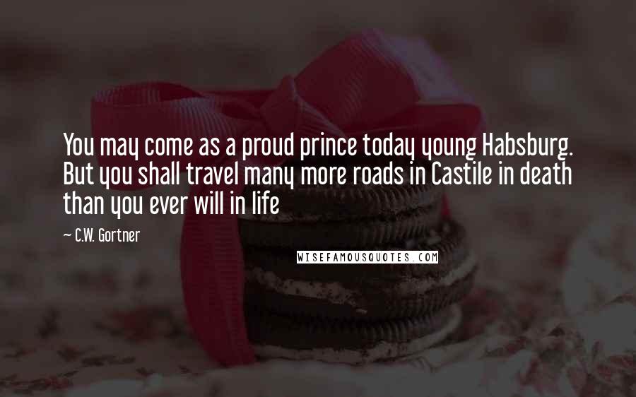 C.W. Gortner Quotes: You may come as a proud prince today young Habsburg. But you shall travel many more roads in Castile in death than you ever will in life