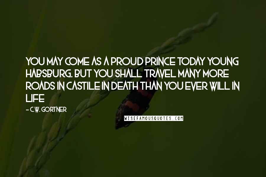 C.W. Gortner Quotes: You may come as a proud prince today young Habsburg. But you shall travel many more roads in Castile in death than you ever will in life