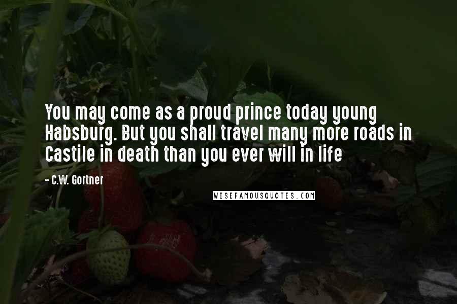 C.W. Gortner Quotes: You may come as a proud prince today young Habsburg. But you shall travel many more roads in Castile in death than you ever will in life