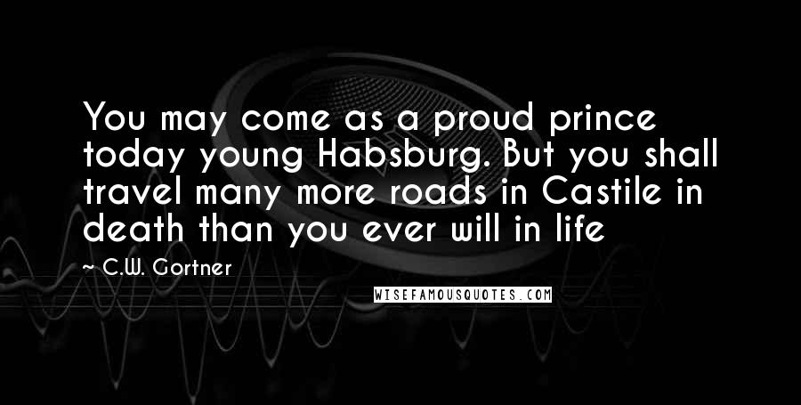 C.W. Gortner Quotes: You may come as a proud prince today young Habsburg. But you shall travel many more roads in Castile in death than you ever will in life