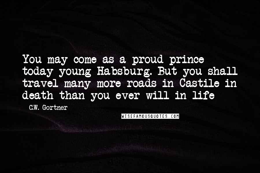 C.W. Gortner Quotes: You may come as a proud prince today young Habsburg. But you shall travel many more roads in Castile in death than you ever will in life