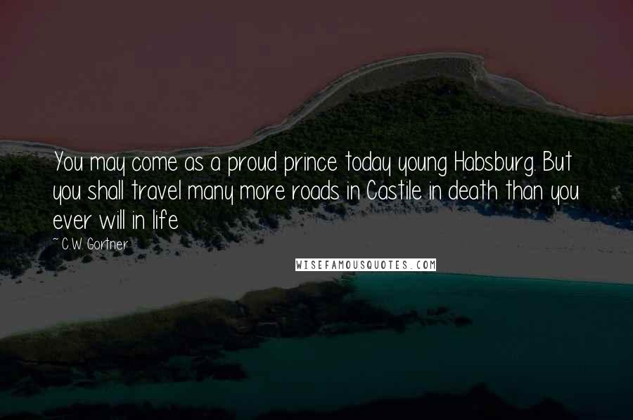 C.W. Gortner Quotes: You may come as a proud prince today young Habsburg. But you shall travel many more roads in Castile in death than you ever will in life