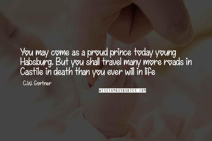 C.W. Gortner Quotes: You may come as a proud prince today young Habsburg. But you shall travel many more roads in Castile in death than you ever will in life