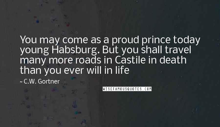 C.W. Gortner Quotes: You may come as a proud prince today young Habsburg. But you shall travel many more roads in Castile in death than you ever will in life