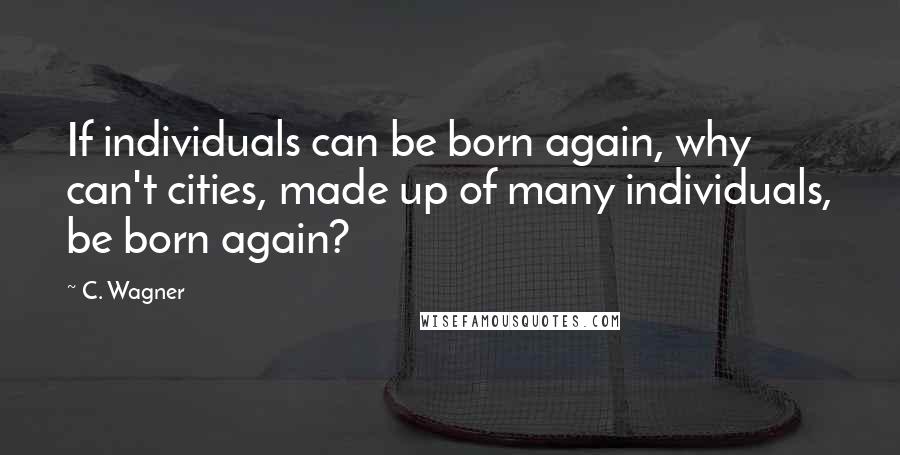 C. Wagner Quotes: If individuals can be born again, why can't cities, made up of many individuals, be born again?