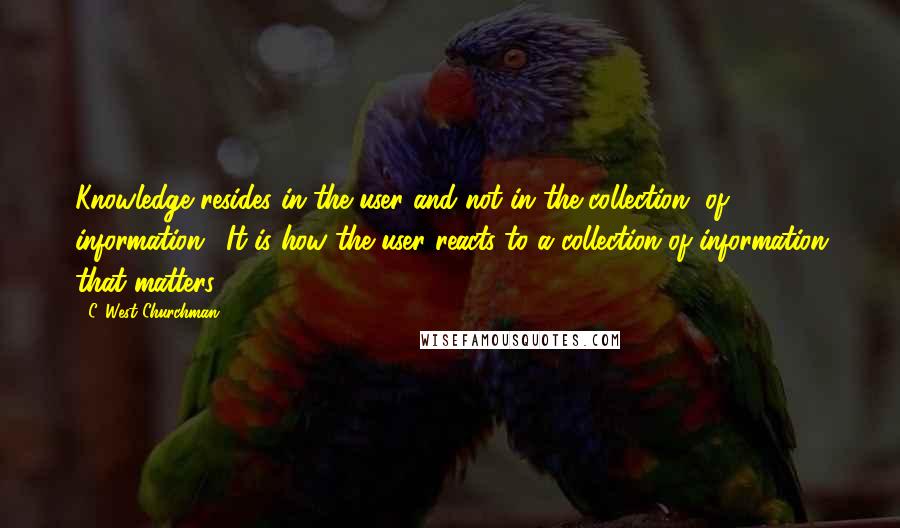 C. West Churchman Quotes: Knowledge resides in the user and not in the collection [of information]. It is how the user reacts to a collection of information that matters.