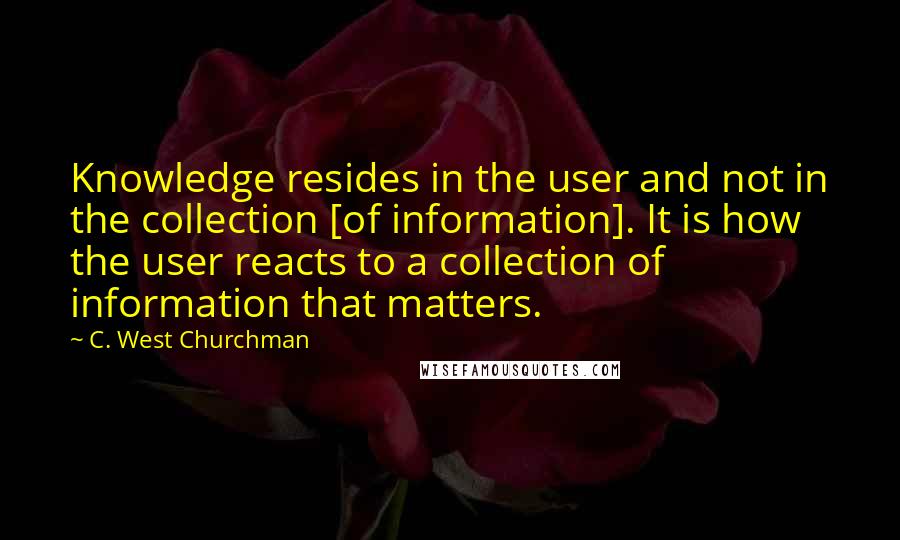 C. West Churchman Quotes: Knowledge resides in the user and not in the collection [of information]. It is how the user reacts to a collection of information that matters.