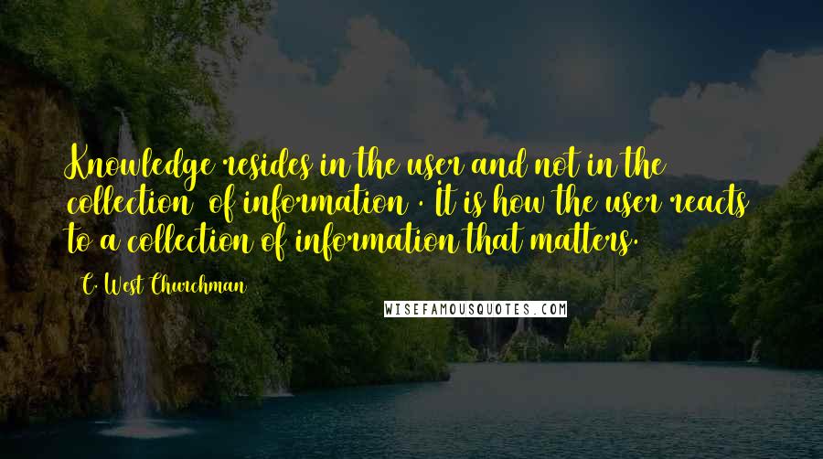 C. West Churchman Quotes: Knowledge resides in the user and not in the collection [of information]. It is how the user reacts to a collection of information that matters.