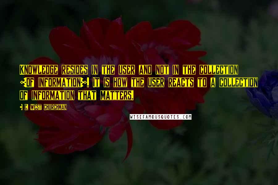 C. West Churchman Quotes: Knowledge resides in the user and not in the collection [of information]. It is how the user reacts to a collection of information that matters.