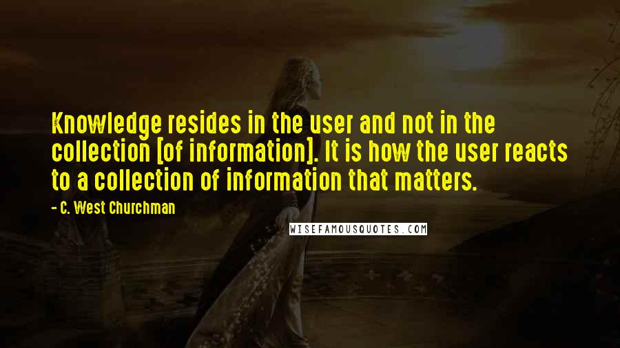 C. West Churchman Quotes: Knowledge resides in the user and not in the collection [of information]. It is how the user reacts to a collection of information that matters.