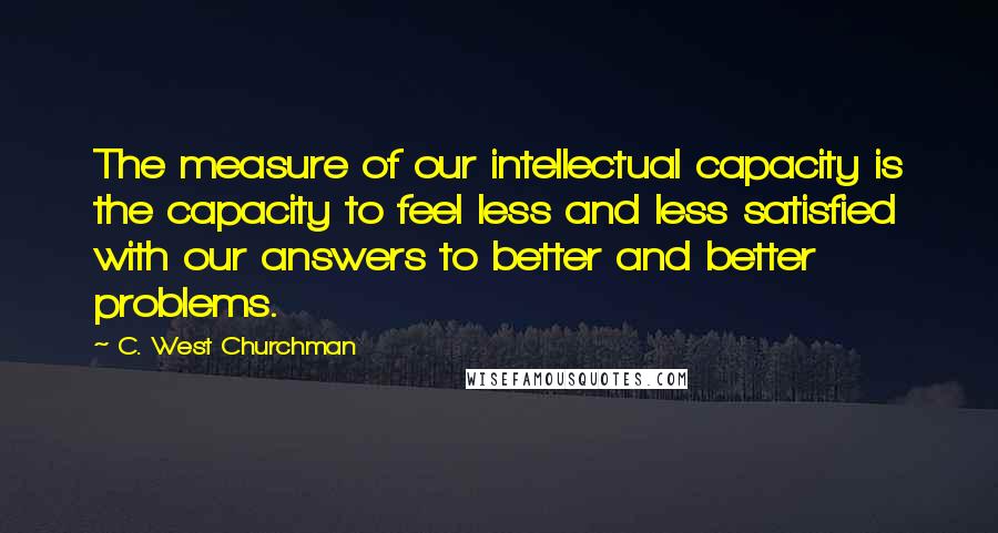 C. West Churchman Quotes: The measure of our intellectual capacity is the capacity to feel less and less satisfied with our answers to better and better problems.