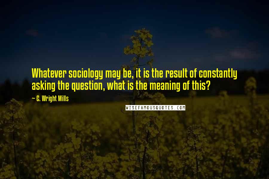 C. Wright Mills Quotes: Whatever sociology may be, it is the result of constantly asking the question, what is the meaning of this?