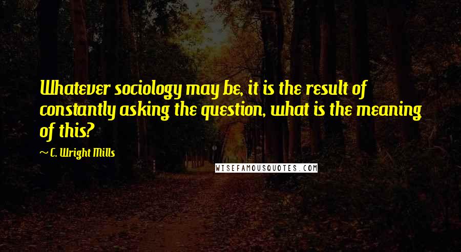 C. Wright Mills Quotes: Whatever sociology may be, it is the result of constantly asking the question, what is the meaning of this?