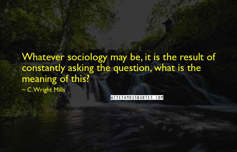 C. Wright Mills Quotes: Whatever sociology may be, it is the result of constantly asking the question, what is the meaning of this?