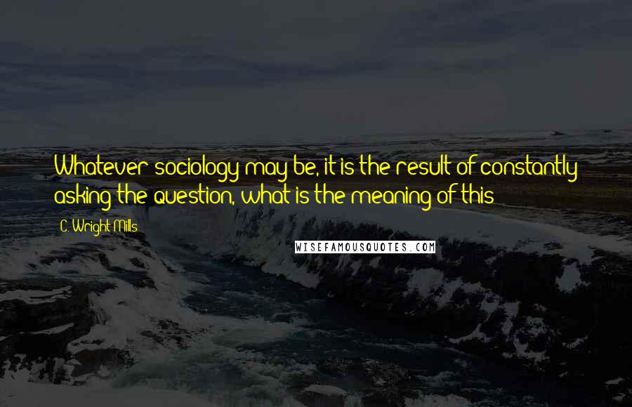 C. Wright Mills Quotes: Whatever sociology may be, it is the result of constantly asking the question, what is the meaning of this?