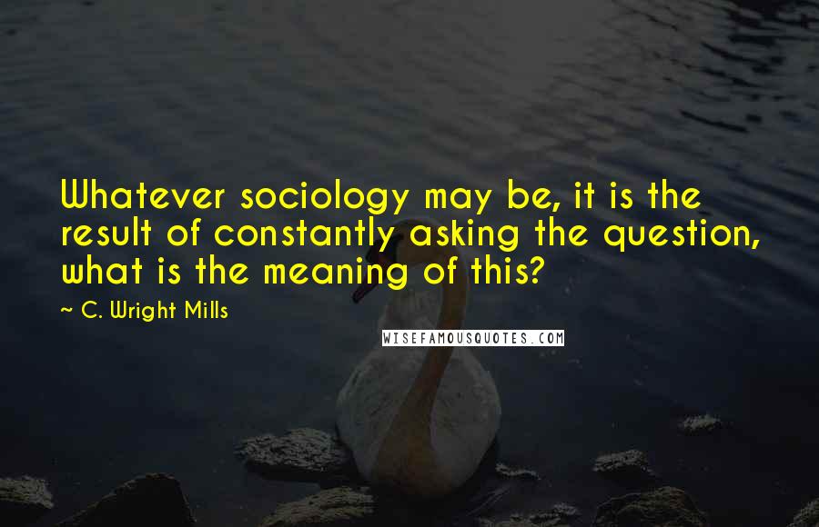 C. Wright Mills Quotes: Whatever sociology may be, it is the result of constantly asking the question, what is the meaning of this?