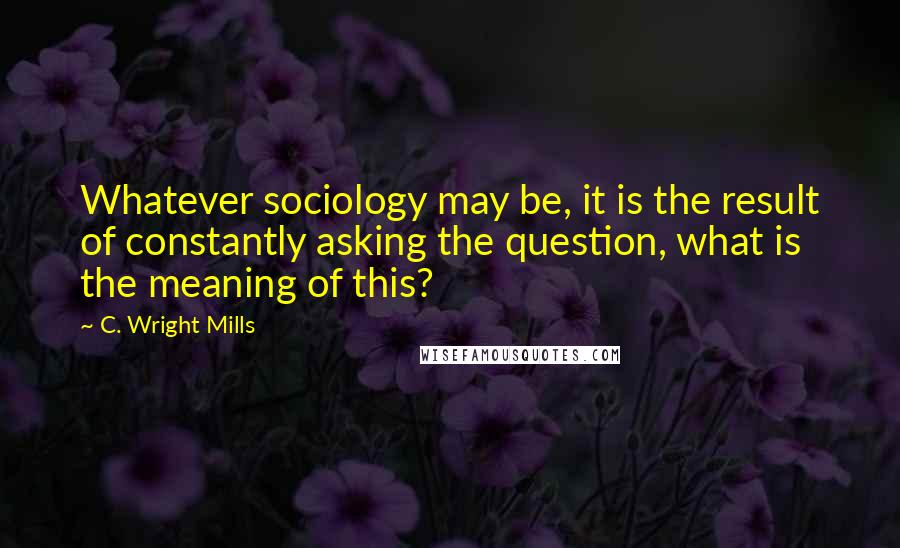 C. Wright Mills Quotes: Whatever sociology may be, it is the result of constantly asking the question, what is the meaning of this?